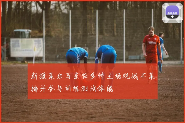 新援莱尔马亲临多特主场观战不莱梅并参与训练测试体能