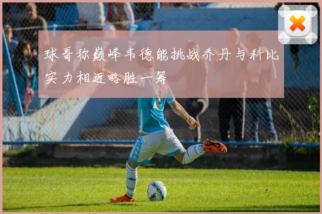 球哥称巅峰韦德能挑战乔丹与科比实力相近略胜一筹