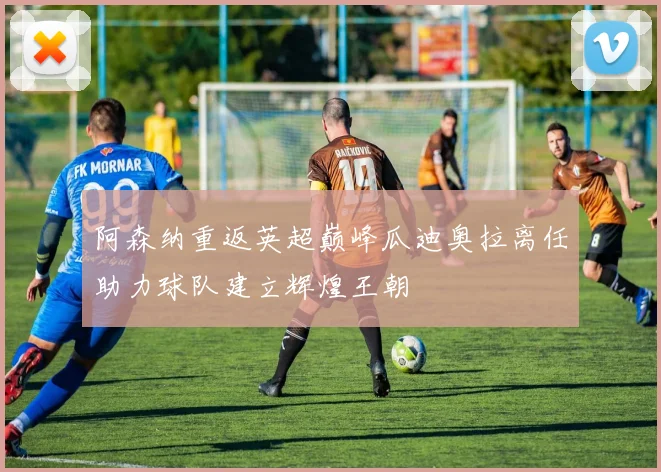 阿森纳重返英超巅峰瓜迪奥拉离任助力球队建立辉煌王朝