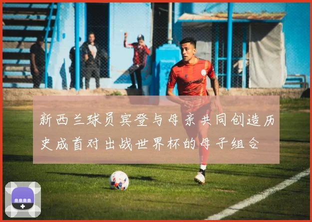 新西兰球员宾登与母亲共同创造历史成首对出战世界杯的母子组合