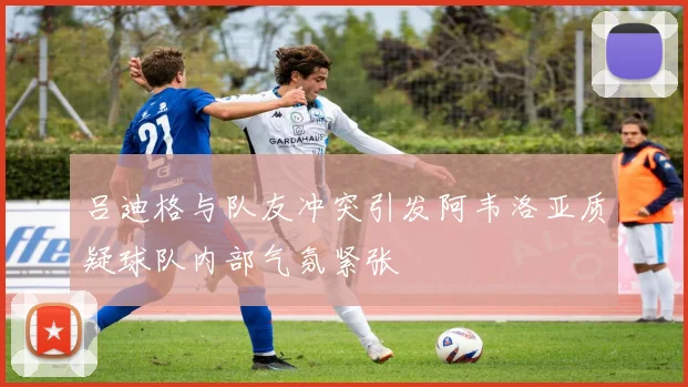 吕迪格与队友冲突引发阿韦洛亚质疑球队内部气氛紧张