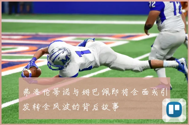 弗洛伦蒂诺与姆巴佩即将会面或引发转会风波的背后故事