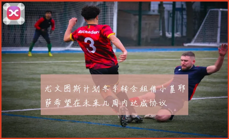 尤文图斯计划冬季转会租借小基耶萨希望在未来几周内达成协议