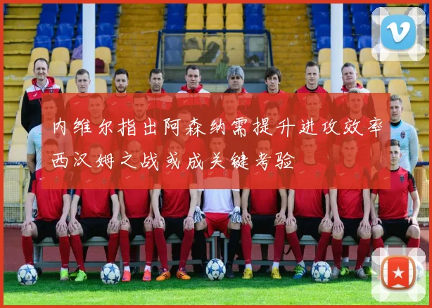 内维尔指出阿森纳需提升进攻效率西汉姆之战或成关键考验