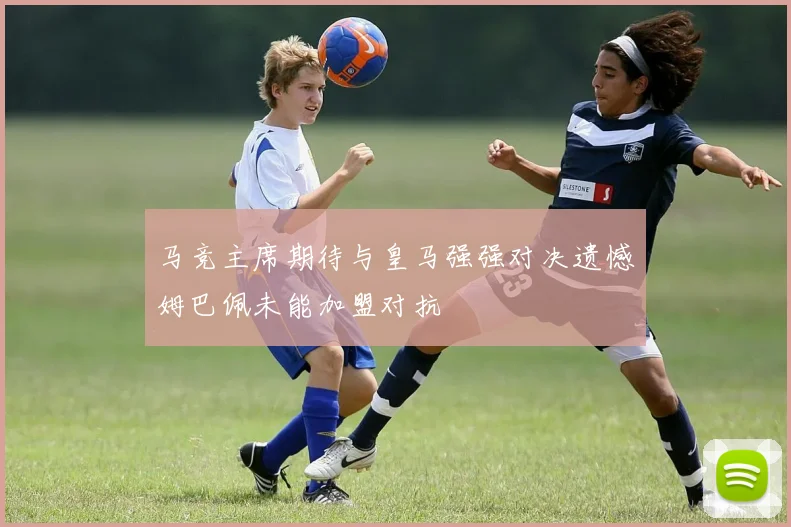 马竞主席期待与皇马强强对决遗憾姆巴佩未能加盟对抗