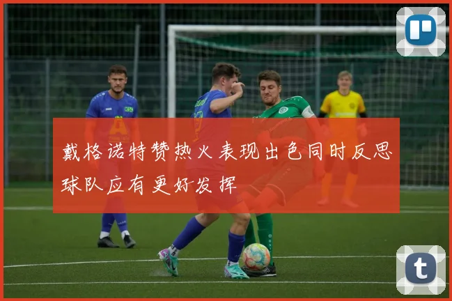 戴格诺特赞热火表现出色同时反思球队应有更好发挥