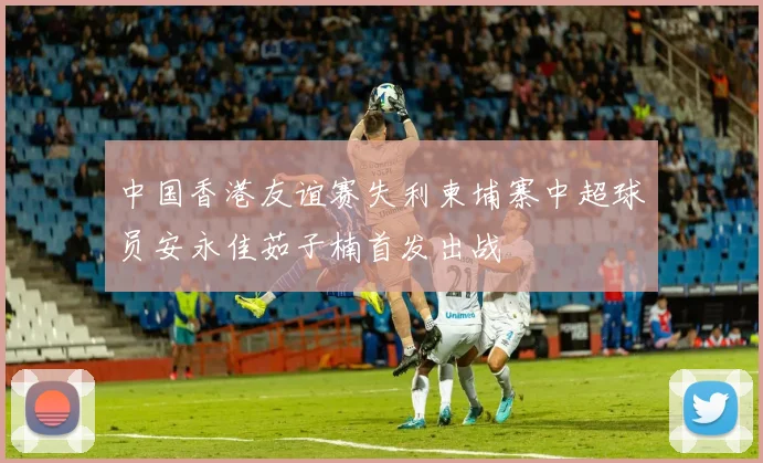中国香港友谊赛失利柬埔寨中超球员安永佳茹子楠首发出战