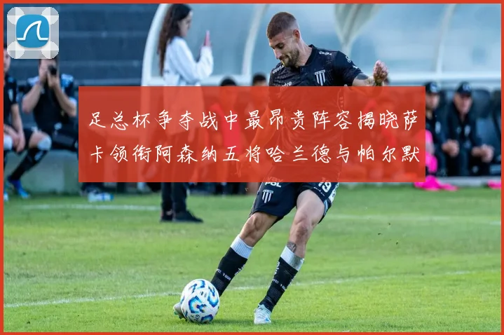 足总杯争夺战中最昂贵阵容揭晓萨卡领衔阿森纳五将哈兰德与帕尔默同在列