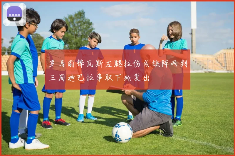 罗马前锋瓦斯左腿拉伤或缺阵两到三周迪巴拉争取下轮复出