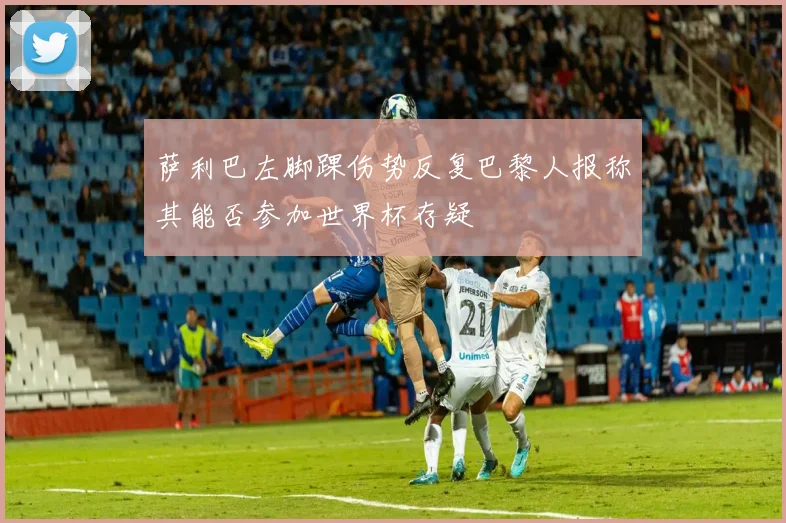 萨利巴左脚踝伤势反复巴黎人报称其能否参加世界杯存疑