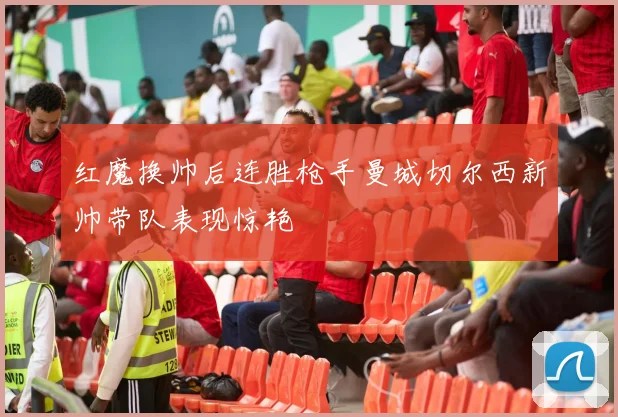 红魔换帅后连胜枪手曼城切尔西新帅带队表现惊艳