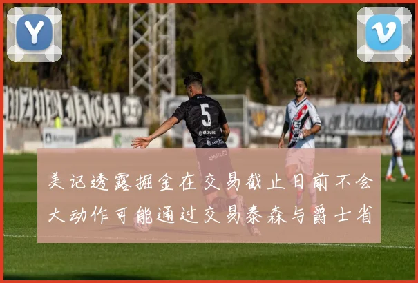 美记透露掘金在交易截止日前不会大动作可能通过交易泰森与爵士省钱