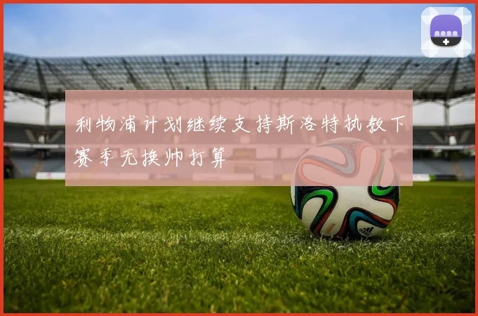 利物浦计划继续支持斯洛特执教下赛季无换帅打算