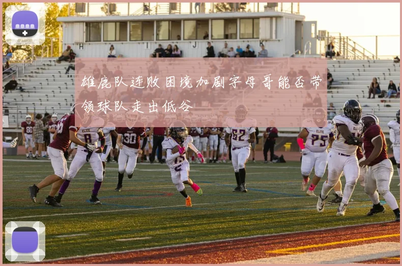 雄鹿队连败困境加剧字母哥能否带领球队走出低谷