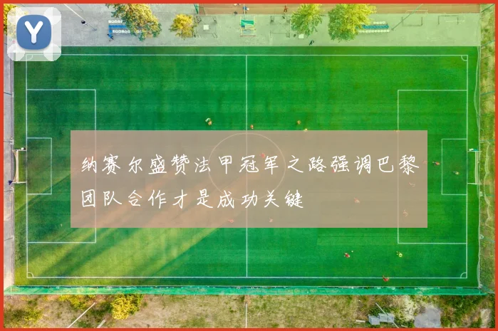 纳赛尔盛赞法甲冠军之路强调巴黎团队合作才是成功关键
