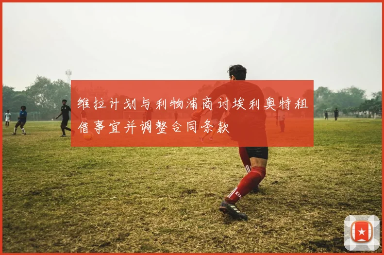 维拉计划与利物浦商讨埃利奥特租借事宜并调整合同条款