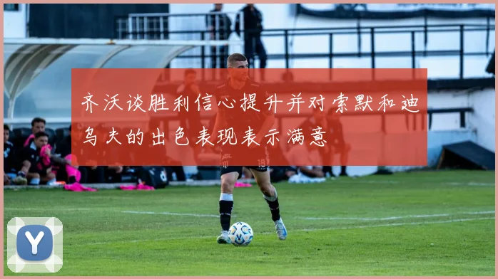 齐沃谈胜利信心提升并对索默和迪乌夫的出色表现表示满意