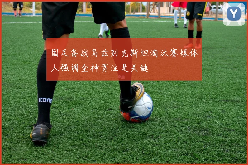 国足备战乌兹别克斯坦淘汰赛媒体人强调全神贯注是关键