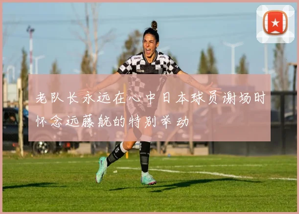 老队长永远在心中日本球员谢场时怀念远藤航的特别举动