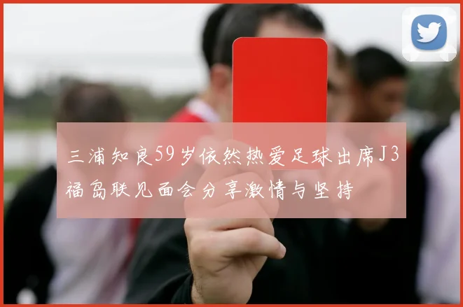 三浦知良59岁依然热爱足球出席J3福岛联见面会分享激情与坚持