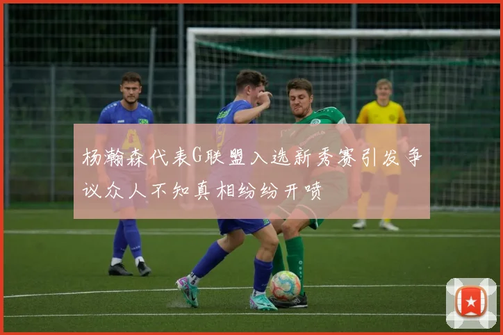 杨瀚森代表G联盟入选新秀赛引发争议众人不知真相纷纷开喷