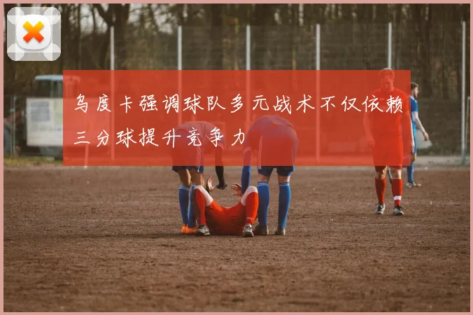 乌度卡强调球队多元战术不仅依赖三分球提升竞争力
